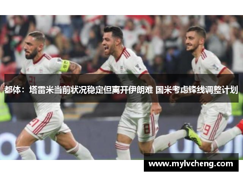 都体：塔雷米当前状况稳定但离开伊朗难 国米考虑锋线调整计划